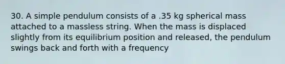 30. A simple pendulum consists of a .35 kg spherical mass attached to a massless string. When the mass is displaced slightly from its equilibrium position and released, the pendulum swings back and forth with a frequency