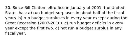 30. Since Bill Clinton left office in January of 2001, the United States has: a) run budget surpluses in about half of the fiscal years. b) run budget surpluses in every year except during the Great Recession (2007-2010). c) run budget deficits in every year except the first two. d) not run a budget surplus in any fiscal year.