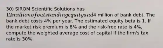 30) SIROM Scientific Solutions has 12 million of outstanding equity and4 million of bank debt. The bank debt costs 4% per year. The estimated equity beta is 1. If the market risk premium is 8% and the risk-free rate is 4%, compute the <a href='https://www.questionai.com/knowledge/koL1NUNNcJ-weighted-average' class='anchor-knowledge'>weighted average</a> cost of capital if the firm's tax rate is 30%.