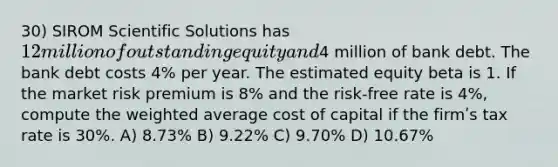 30) SIROM Scientific Solutions has 12 million of outstanding equity and4 million of bank debt. The bank debt costs 4% per year. The estimated equity beta is 1. If the market risk premium is 8% and the risk-free rate is 4%, compute the weighted average cost of capital if the firmʹs tax rate is 30%. A) 8.73% B) 9.22% C) 9.70% D) 10.67%