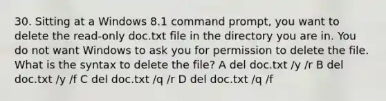 30. Sitting at a Windows 8.1 command prompt, you want to delete the read-only doc.txt file in the directory you are in. You do not want Windows to ask you for permission to delete the file. What is the syntax to delete the file? A del doc.txt /y /r B del doc.txt /y /f C del doc.txt /q /r D del doc.txt /q /f