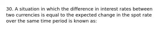 30. A situation in which the difference in interest rates between two currencies is equal to the expected change in the spot rate over the same time period is known as: