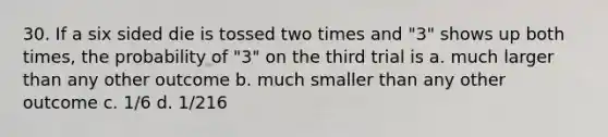 30. If a six sided die is tossed two times and "3" shows up both times, the probability of "3" on the third trial is a. much larger than any other outcome b. much smaller than any other outcome c. 1/6 d. 1/216