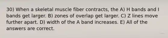 30) When a skeletal muscle fiber contracts, the A) H bands and I bands get larger. B) zones of overlap get larger. C) Z lines move further apart. D) width of the A band increases. E) All of the answers are correct.