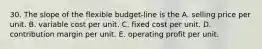 30. The slope of the flexible budget-line is the A. selling price per unit. B. variable cost per unit. C. fixed cost per unit. D. contribution margin per unit. E. operating profit per unit.