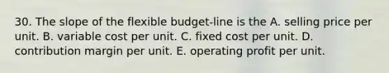 30. The slope of the flexible budget-line is the A. selling price per unit. B. variable cost per unit. C. fixed cost per unit. D. contribution margin per unit. E. operating profit per unit.