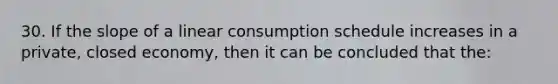 30. If the <a href='https://www.questionai.com/knowledge/kUOguuNWaM-slope-of-a-line' class='anchor-knowledge'>slope of a line</a>ar consumption schedule increases in a private, closed economy, then it can be concluded that the: