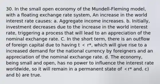 30. In the small open economy of the Mundell-Fleming model, with a floating exchange rate system, An increase in the world interest rate causes: a. Aggregate income increases. b. Initially, investment decreases due to the increase in the world interest rate, triggering a process that will lead to an appreciation of the nominal exchange rate. C. In the short term, there is an outflow of foreign capital due to having t ＜ r*, which will give rise to a increased demand for the national currency by foreigners and an appreciation of the nominal exchange rate. d. The economy, being small and open, has no power to influence the interest rate worldwide, so it will remain in a permanent state of ＜r* and. c) and b) are true.