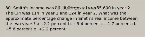 30. Smith's income was 50,000 in year 1 and55,600 in year 2. The CPI was 114 in year 1 and 124 in year 2. What was the approximate percentage change in Smith's real income between the two years? a. -2.2 percent b. +3.4 percent c. -1.7 percent d. +5.6 percent e. +2.2 percent