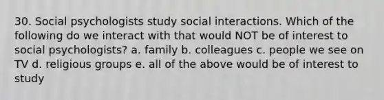 30. Social psychologists study social interactions. Which of the following do we interact with that would NOT be of interest to social psychologists? a. family b. colleagues c. people we see on TV d. religious groups e. all of the above would be of interest to study