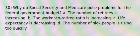 30) Why do Social Security and Medicare pose problems for the federal government budget? a. The number of retirees is increasing. b. The worker-to-retiree ratio is increasing. c. Life expectancy is decreasing. d. The number of sick people is rising too quickly