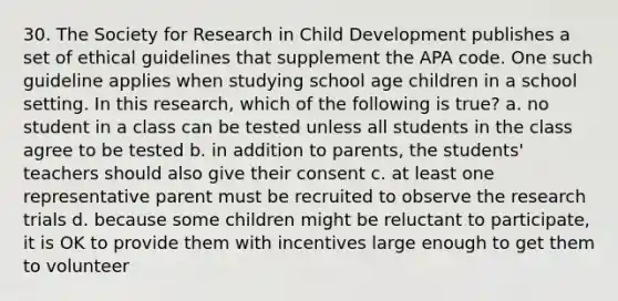 30. The Society for Research in Child Development publishes a set of ethical guidelines that supplement the APA code. One such guideline applies when studying school age children in a school setting. In this research, which of the following is true? a. no student in a class can be tested unless all students in the class agree to be tested b. in addition to parents, the students' teachers should also give their consent c. at least one representative parent must be recruited to observe the research trials d. because some children might be reluctant to participate, it is OK to provide them with incentives large enough to get them to volunteer