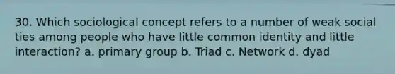 30. Which sociological concept refers to a number of weak social ties among people who have little common identity and little interaction? a. primary group b. Triad c. Network d. dyad