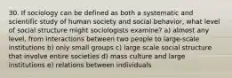 30. If sociology can be defined as both a systematic and scientific study of human society and social behavior, what level of social structure might sociologists examine? a) almost any level, from interactions between two people to large-scale institutions b) only small groups c) large scale social structure that involve entire societies d) mass culture and large institutions e) relations between individuals