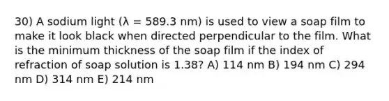 30) A sodium light (λ = 589.3 nm) is used to view a soap film to make it look black when directed perpendicular to the film. What is the minimum thickness of the soap film if the index of refraction of soap solution is 1.38? A) 114 nm B) 194 nm C) 294 nm D) 314 nm E) 214 nm