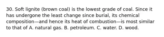 30. Soft lignite (brown coal) is the lowest grade of coal. Since it has undergone the least change since burial, its <a href='https://www.questionai.com/knowledge/kyw8ckUHTv-chemical-composition' class='anchor-knowledge'>chemical composition</a>—and hence its heat of combustion—is most similar to that of A. natural gas. B. petroleum. C. water. D. wood.