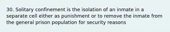 30. Solitary confinement is the isolation of an inmate in a separate cell either as punishment or to remove the inmate from the general prison population for security reasons