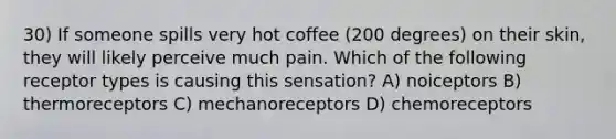 30) If someone spills very hot coffee (200 degrees) on their skin, they will likely perceive much pain. Which of the following receptor types is causing this sensation? A) noiceptors B) thermoreceptors C) mechanoreceptors D) chemoreceptors