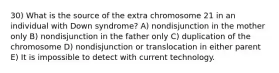 30) What is the source of the extra chromosome 21 in an individual with Down syndrome? A) nondisjunction in the mother only B) nondisjunction in the father only C) duplication of the chromosome D) nondisjunction or translocation in either parent E) It is impossible to detect with current technology.