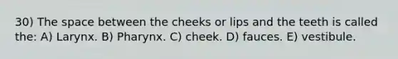 30) The space between the cheeks or lips and the teeth is called the: A) Larynx. B) Pharynx. C) cheek. D) fauces. E) vestibule.