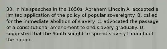 30. In his speeches in the 1850s, Abraham Lincoln A. accepted a limited application of the policy of popular sovereignty. B. called for the immediate abolition of slavery. C. advocated the passage of a constitutional amendment to end slavery gradually. D. suggested that the South sought to spread slavery throughout the nation.