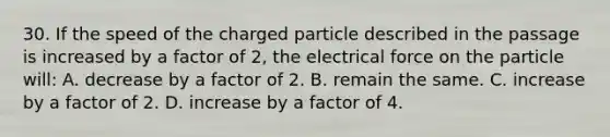 30. If the speed of the charged particle described in the passage is increased by a factor of 2, the electrical force on the particle will: A. decrease by a factor of 2. B. remain the same. C. increase by a factor of 2. D. increase by a factor of 4.