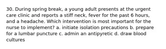 30. During spring break, a young adult presents at the urgent care clinic and reports a stiff neck, fever for the past 6 hours, and a headache. Which intervention is most important for the nurse to implement? a. initiate isolation precautions b. prepare for a lumbar puncture c. admin an antipyretic d. draw blood cultures