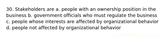 30. Stakeholders are a. people with an ownership position in the business b. government officials who must regulate the business c. people whose interests are affected by organizational behavior d. people not affected by organizational behavior