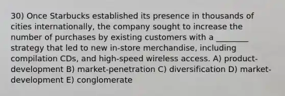 30) Once Starbucks established its presence in thousands of cities internationally, the company sought to increase the number of purchases by existing customers with a ________ strategy that led to new in-store merchandise, including compilation CDs, and high-speed wireless access. A) product-development B) market-penetration C) diversification D) market-development E) conglomerate