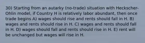 30) Starting from an autarky (no-trade) situation with Heckscher-Ohlin model, if Country H is relatively labor abundant, then once trade begins A) wages should rise and rents should fall in H. B) wages and rents should rise in H. C) wages and rents should fall in H. D) wages should fall and rents should rise in H. E) rent will be unchanged but wages will rise in H.