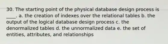 30. The starting point of the physical database design process is ____. a. the creation of indexes over the relational tables b. the output of the logical database design process c. the denormalized tables d. the unnormalized data e. the set of entities, attributes, and relationships