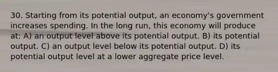 30. Starting from its potential output, an economy's government increases spending. In the long run, this economy will produce at: A) an output level above its potential output. B) its potential output. C) an output level below its potential output. D) its potential output level at a lower aggregate price level.