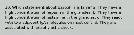 30. Which statement about basophils is false? a. They have a high concentration of heparin in the granules. b. They have a high concentration of histamine in the granules. c. They react with two adjacent IgA molecules on mast cells. d. They are associated with anaphylactic shock.