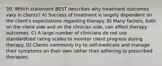 30. Which statement BEST describes why treatment outcomes vary in clients? A) Success of treatment is largely dependent on the client's expectations regarding therapy. B) Many factors, both on the client side and on the clinician side, can affect therapy outcomes. C) A large number of clinicians do not use standardized rating scales to monitor client progress during therapy. D) Clients commonly try to self-medicate and manage their symptoms on their own rather than adhering to prescribed therapies.