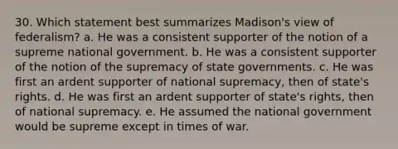 30. Which statement best summarizes Madison's view of federalism? a. He was a consistent supporter of the notion of a supreme national government. b. He was a consistent supporter of the notion of the supremacy of state governments. c. He was first an ardent supporter of national supremacy, then of state's rights. d. He was first an ardent supporter of state's rights, then of national supremacy. e. He assumed the national government would be supreme except in times of war.