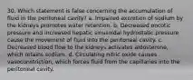 30. Which statement is false concerning the accumulation of fluid in the peritoneal cavity? a. Impaired excretion of sodium by the kidneys promotes water retention. b. Decreased oncotic pressure and increased hepatic sinusoidal hydrostatic pressure cause the movement of fluid into the peritoneal cavity. c. Decreased blood flow to the kidneys activates aldosterone, which retains sodium. d. Circulating nitric oxide causes vasoconstriction, which forces fluid from the capillaries into the peritoneal cavity.