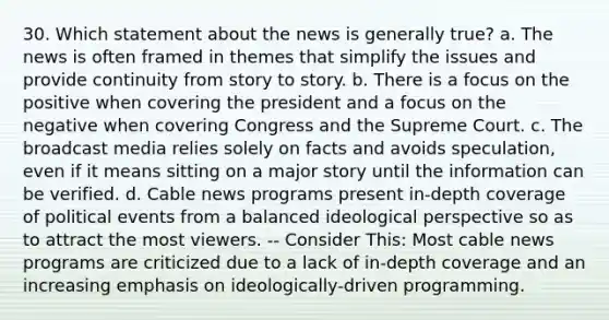 30. Which statement about the news is generally true? a. The news is often framed in themes that simplify the issues and provide continuity from story to story. b. There is a focus on the positive when covering the president and a focus on the negative when covering Congress and the Supreme Court. c. The broadcast media relies solely on facts and avoids speculation, even if it means sitting on a major story until the information can be verified. d. Cable news programs present in-depth coverage of political events from a balanced ideological perspective so as to attract the most viewers. -- Consider This: Most cable news programs are criticized due to a lack of in-depth coverage and an increasing emphasis on ideologically-driven programming.