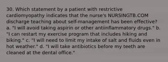 30. Which statement by a patient with restrictive cardiomyopathy indicates that the nurse's NURSINGTB.COM discharge teaching about self-management has been effective? a. "I will avoid taking aspirin or other antiinflammatory drugs." b. "I can restart my exercise program that includes hiking and biking." c. "I will need to limit my intake of salt and fluids even in hot weather." d. "I will take antibiotics before my teeth are cleaned at the dental office."