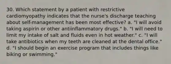 30. Which statement by a patient with restrictive cardiomyopathy indicates that the nurse's discharge teaching about self-management has been most effective? a. "I will avoid taking aspirin or other antiinflammatory drugs." b. "I will need to limit my intake of salt and fluids even in hot weather." c. "I will take antibiotics when my teeth are cleaned at the dental office." d. "I should begin an exercise program that includes things like biking or swimming."