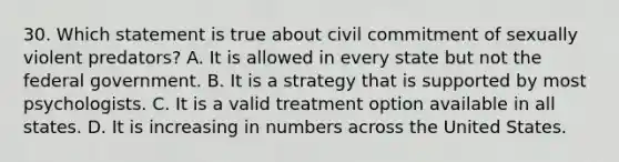 30. Which statement is true about civil commitment of sexually violent predators? A. It is allowed in every state but not the federal government. B. It is a strategy that is supported by most psychologists. C. It is a valid treatment option available in all states. D. It is increasing in numbers across the United States.