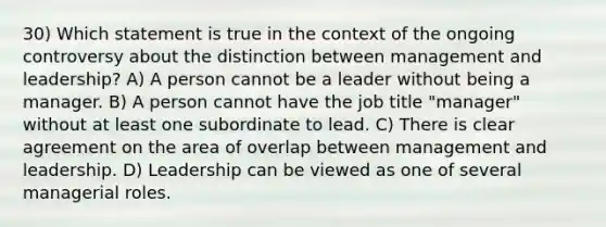 30) Which statement is true in the context of the ongoing controversy about the distinction between management and leadership? A) A person cannot be a leader without being a manager. B) A person cannot have the job title "manager" without at least one subordinate to lead. C) There is clear agreement on the area of overlap between management and leadership. D) Leadership can be viewed as one of several managerial roles.