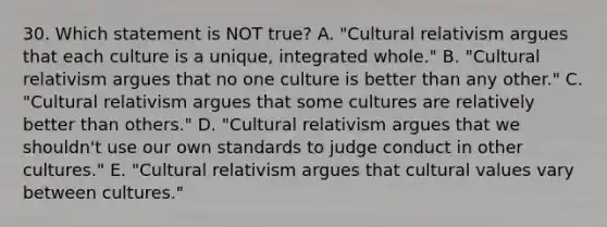 30. Which statement is NOT true? A. "Cultural relativism argues that each culture is a unique, integrated whole." B. "Cultural relativism argues that no one culture is better than any other." C. "Cultural relativism argues that some cultures are relatively better than others." D. "Cultural relativism argues that we shouldn't use our own standards to judge conduct in other cultures." E. "Cultural relativism argues that cultural values vary between cultures."