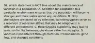 30. Which statement is NOT true about the maintenance of variation in a population? A. Selection for adaptation to a particular environment ensures that the population will become stronger and more viable under any conditions. B. Only phenotypes are acted on by selection, so heterozygotes serve as a reservoir of recessive alleles that may be adaptive in a different environment. C. Heterozygote superiority may lead to selection for the heterozygote above either homozygote. D. Variation is maintained through mutation, recombination, gene flow, and changed conditions.