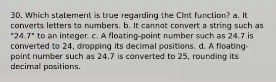 30. Which statement is true regarding the CInt function? a. It converts letters to numbers. b. It cannot convert a string such as "24.7" to an integer. c. A floating-point number such as 24.7 is converted to 24, dropping its decimal positions. d. A floating-point number such as 24.7 is converted to 25, rounding its decimal positions.