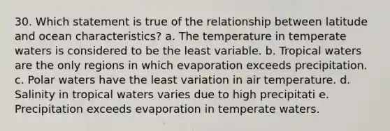 30. Which statement is true of the relationship between latitude and ocean characteristics? a. The temperature in temperate waters is considered to be the least variable. b. Tropical waters are the only regions in which evaporation exceeds precipitation. c. Polar waters have the least variation in air temperature. d. Salinity in tropical waters varies due to high precipitati e. Precipitation exceeds evaporation in temperate waters.