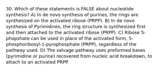 30. Which of these statements is FALSE about nucleotide synthesis? A) In de novo synthesis of purines, the rings are synthesized on the activated ribose (PRPP). B) In de novo synthesis of Pyrimidines, the ring structure is synthesized first and then attached to the activated ribose (PRPP). C) Ribose 5-phopshate can be used in place of the activated form, 5-phosphoribosyl-1-pyrophosphate (PRPP), regardless of the pathway used. D) The salvage pathway uses preformed bases (pyrimidine or purine) recovered from nucleic acid breakdown, to attach to an activated PRPP.