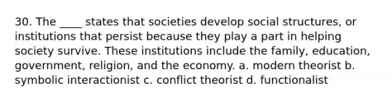 30. The ____ states that societies develop social structures, or institutions that persist because they play a part in helping society survive. These institutions include the family, education, government, religion, and the economy. a. modern theorist b. symbolic interactionist c. conflict theorist d. functionalist