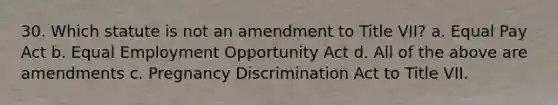 30. Which statute is not an amendment to Title VII? a. Equal Pay Act b. Equal Employment Opportunity Act d. All of the above are amendments c. Pregnancy Discrimination Act to Title VII.