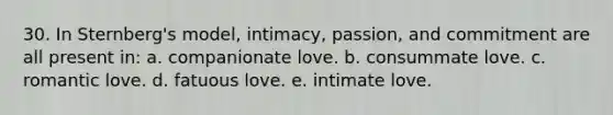 30. In Sternberg's model, intimacy, passion, and commitment are all present in: a. companionate love. b. consummate love. c. romantic love. d. fatuous love. e. intimate love.