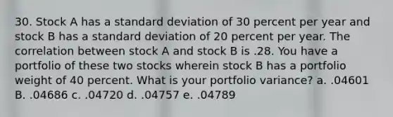 30. Stock A has a <a href='https://www.questionai.com/knowledge/kqGUr1Cldy-standard-deviation' class='anchor-knowledge'>standard deviation</a> of 30 percent per year and stock B has a standard deviation of 20 percent per year. The correlation between stock A and stock B is .28. You have a portfolio of these two stocks wherein stock B has a portfolio weight of 40 percent. What is your portfolio variance? a. .04601 B. .04686 c. .04720 d. .04757 e. .04789